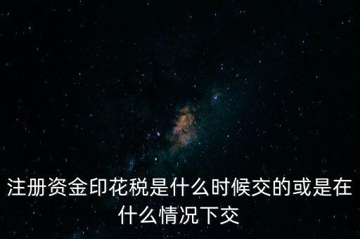 資金賬簿的印花稅什么時候交，注冊資金印花稅是什么時候交的或是在什么情況下交