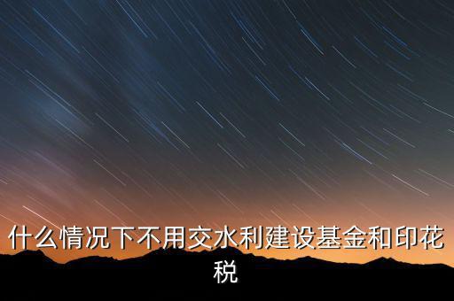 什么情況下可以不交水利基金，什么情況下不用交水利建設基金和印花稅