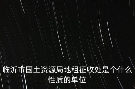 征管處是什么單位，臨沂市國土資源局地租征收處是個什么性質(zhì)的單位