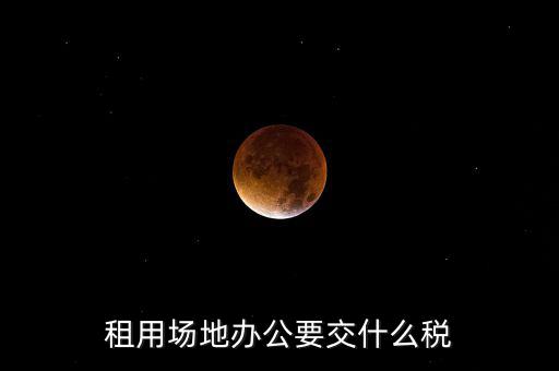 租用場(chǎng)地繳什么，租用場(chǎng)地辦公要交什么稅