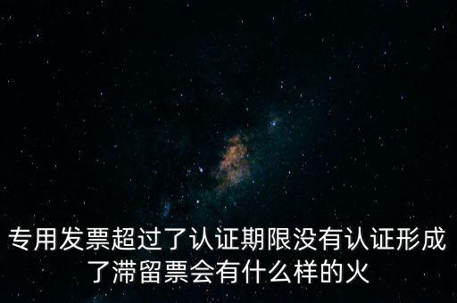 專(zhuān)用發(fā)票超過(guò)了認(rèn)證期限沒(méi)有認(rèn)證形成了滯留票會(huì)有什么樣的火