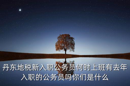 丹東國稅什么時候報道，丹東地稅新入職公務員何時上班有去年入職的公務員嗎你們是什么