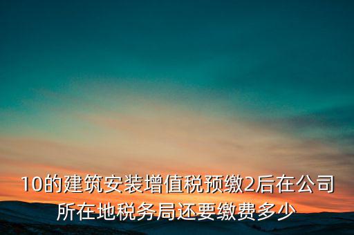 安裝為什么預繳稅金，10的建筑安裝增值稅預繳2后在公司所在地稅務局還要繳費多少