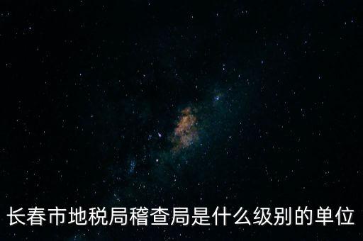 稽查局是什么單位，長(zhǎng)春市地稅局稽查局是什么級(jí)別的單位