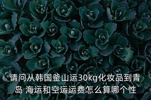 請(qǐng)問從韓國(guó)釜山運(yùn)30kg化妝品到青島 海運(yùn)和空運(yùn)運(yùn)費(fèi)怎么算哪個(gè)性