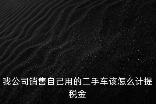 銷售二手車交什么稅，我公司銷售自己用的二手車該怎么計提稅金
