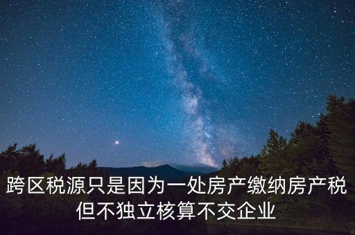 跨地區(qū)稅源登記是什么，跨區(qū)稅源只是因為一處房產繳納房產稅但不獨立核算不交企業(yè)