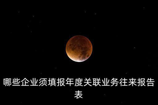 哪些企業(yè)須填報年度關(guān)聯(lián)業(yè)務(wù)往來報告表