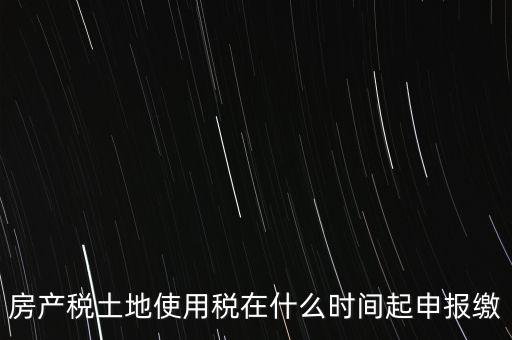 土地使用稅什么時(shí)候申報(bào)，房產(chǎn)稅土地使用稅在什么時(shí)間起申報(bào)繳