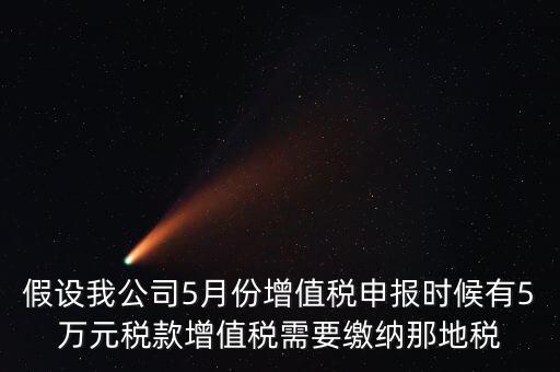 假設(shè)我公司5月份增值稅申報(bào)時候有5萬元稅款增值稅需要繳納那地稅
