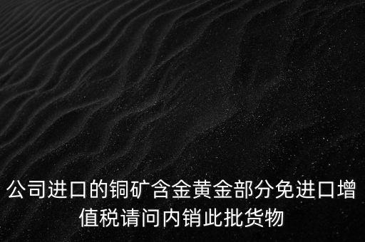 公司進(jìn)口的銅礦含金黃金部分免進(jìn)口增值稅請問內(nèi)銷此批貨物