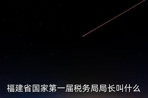 永城稅務(wù)局局長(zhǎng)叫什么，福建省國(guó)家第一屆稅務(wù)局局長(zhǎng)叫什么
