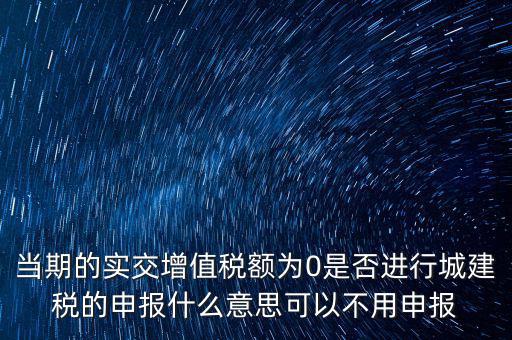 當(dāng)期的實(shí)交增值稅額為0是否進(jìn)行城建稅的申報什么意思可以不用申報