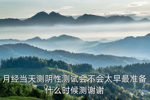 局 兩測 準(zhǔn)備什么時(shí)候，月經(jīng)當(dāng)天測陰性測試會不會太早最準(zhǔn)備什么時(shí)候測謝謝