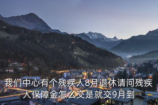 殘疾保障金什么時候交，我們中心有個殘疾人8月退休請問殘疾人保障金怎么交是就交9月到