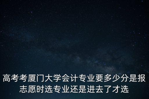 高考考廈門大學(xué)會計專業(yè)要多少分是報志愿時選專業(yè)還是進去了才選