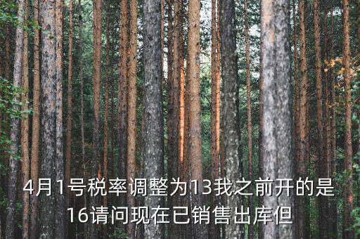 13稅率調(diào)整什么時(shí)候，4月1號(hào)稅率調(diào)整為13我之前開的是16請(qǐng)問現(xiàn)在已銷售出庫(kù)但