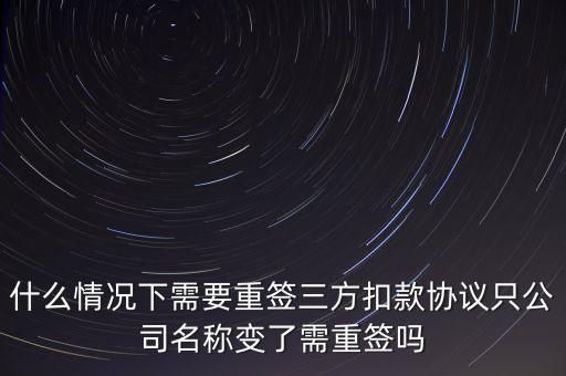 什么變更需要重簽三方協(xié)議，什么情況下需要重簽三方扣款協(xié)議只公司名稱變了需重簽嗎
