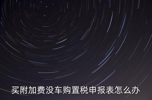 買附加費(fèi)沒車購置稅申報表怎么辦