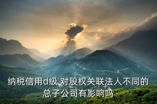 稅務(wù)評級為d影響什么影響，企業(yè)納稅信用等級最低D級對企業(yè)會(huì)計(jì)人員的影響