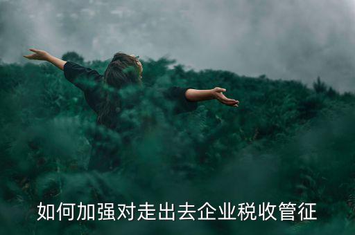 如何加強(qiáng)走出去企業(yè)稅收管理，如何加強(qiáng)對(duì)外來(lái)施工企業(yè)的稅收管理