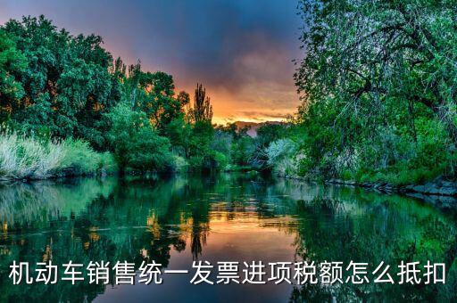 機(jī)動車發(fā)票 如何抵扣，機(jī)動車銷售統(tǒng)一發(fā)票怎么認(rèn)證抵扣