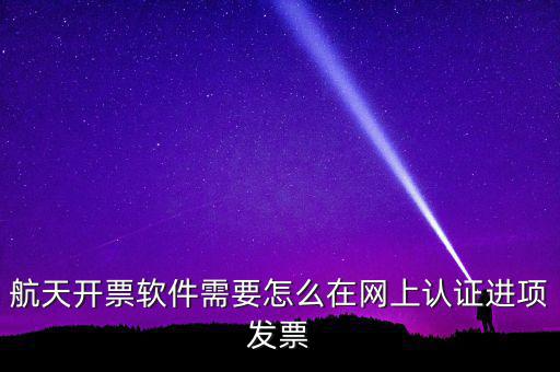 航天盤如何勾選認(rèn)證，航天開票軟件需要怎么在網(wǎng)上認(rèn)證進(jìn)項發(fā)票