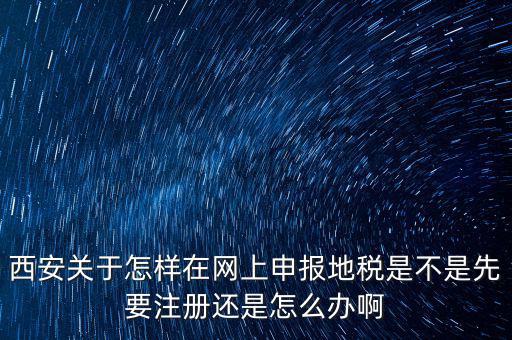 陜西如何申報地稅，西安關于怎樣在網上申報地稅是不是先要注冊還是怎么辦啊