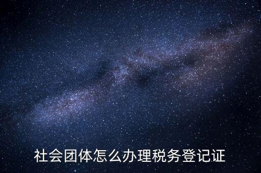 社會團(tuán)體怎么辦理稅務(wù)登記證