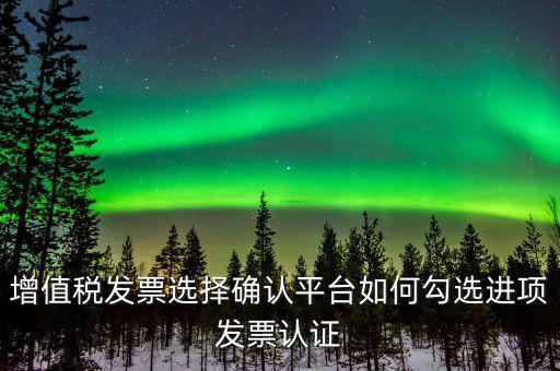 昆山如何網(wǎng)上發(fā)票勾選，增值稅發(fā)票選擇確認(rèn)平臺如何勾選進(jìn)項(xiàng)發(fā)票認(rèn)證