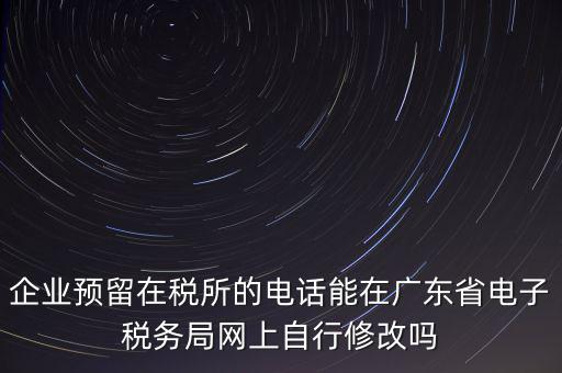深圳如何修改在稅局的電話，如何變更企業(yè)在國稅局地稅局登記的電話打電話變更說在網(wǎng)上變更怎么