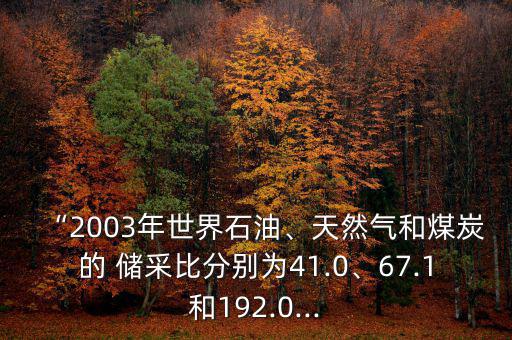 “2003年世界石油、天然氣和煤炭的 儲采比分別為41.0、67.1和192.0...