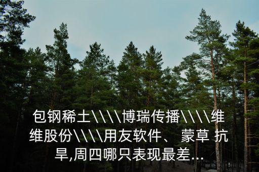 包鋼稀土\\\\博瑞傳播\\\\維維股份\\\\用友軟件、 蒙草 抗旱,周四哪只表現(xiàn)最差...