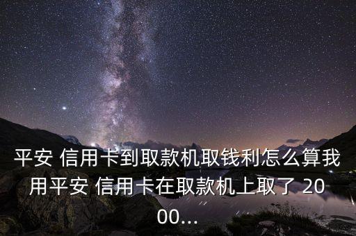 平安 信用卡到取款機(jī)取錢(qián)利怎么算我用平安 信用卡在取款機(jī)上取了 2000...