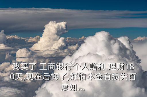 我買了 工商銀行個人贈利 理財180天,現在后悔了,好怕本金有損失百度知...