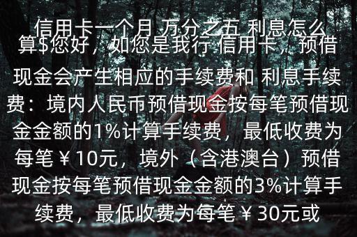  信用卡一個(gè)月 萬分之五 利息怎么算$您好，如您是我行 信用卡，預(yù)借現(xiàn)金會(huì)產(chǎn)生相應(yīng)的手續(xù)費(fèi)和 利息手續(xù)費(fèi)：境內(nèi)人民幣預(yù)借現(xiàn)金按每筆預(yù)借現(xiàn)金金額的1%計(jì)算手續(xù)費(fèi)，最低收費(fèi)為每筆￥10元，境外（含港澳臺(tái)）預(yù)借現(xiàn)金按每筆預(yù)借現(xiàn)金金額的3%計(jì)算手續(xù)費(fèi)，最低收費(fèi)為每筆￥30元或