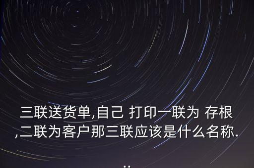 三聯(lián)送貨單,自己 打印一聯(lián)為 存根,二聯(lián)為客戶那三聯(lián)應該是什么名稱...