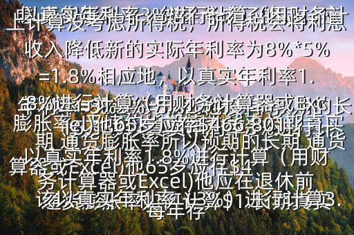  通貨膨脹率如何計算$1.長期真實年利率=無違約長期債券利率預(yù)期的長期 通貨膨脹率所以預(yù)期的長期 通貨膨脹率=無違約長期債券利率長期真實年利率=8%3%=5%2.他沒有考慮 通貨膨脹率，如果考慮了的話，應(yīng)該以真實年利率（3%）進行計算3.以真實年利率3%進行計算（用財務(wù)計算器或Excel)他65歲應(yīng)存$416,569以真實年利率3%進行計算（用財務(wù)計算器或Excel)他應(yīng)在退休前每年存$15,5034.以上計算沒考慮所得稅，所得稅會將利息收入降低新的實際年利率為8%*5%=1.8%相應(yīng)地，以真實年利率1.8%進行計算（用財務(wù)計算器或Excel)他65歲應(yīng)存$466,801以真實年利率1.8%進行計算（用財務(wù)計算器或Excel)他應(yīng)在退休前每年存