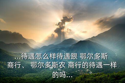 ...待遇怎么樣待遇跟 鄂爾多斯 商行、 鄂爾多斯農(nóng) 商行的待遇一樣的嗎...