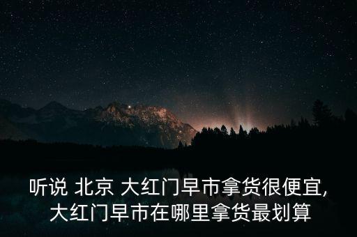 聽說(shuō) 北京 大紅門早市拿貨很便宜, 大紅門早市在哪里拿貨最劃算