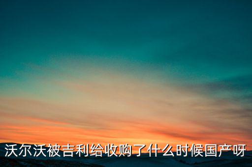長安沃爾沃什么時候合資到期，沃爾沃被吉利給收購了什么時候國產(chǎn)呀