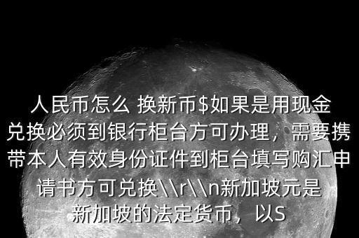  人民幣怎么 換新幣$如果是用現(xiàn)金兌換必須到銀行柜臺方可辦理，需要攜帶本人有效身份證件到柜臺填寫購匯申請書方可兌換\\r\\n新加坡元是新加坡的法定貨幣，以S