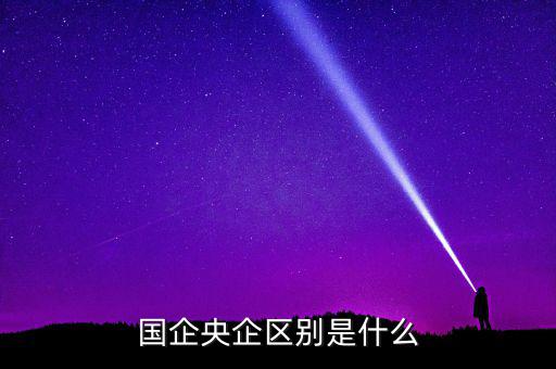 國企央企有什么區(qū)別，國企和央企的區(qū)別