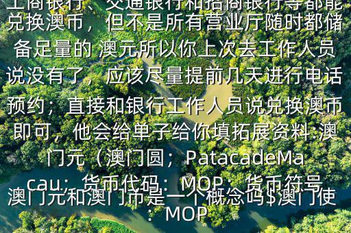 澳門元和澳門幣是一個概念嗎$澳門使用的是澳幣，也叫澳門元;中國銀行、工商銀行、交通銀行和招商銀行等都能兌換澳幣，但不是所有營業(yè)廳隨時都儲備足量的 澳元所以你上次去工作人員說沒有了，應(yīng)該盡量提前幾天進行電話預約；直接和銀行工作人員說兌換澳幣即可，他會給單子給你填拓展資料:澳門元（澳門圓；PatacadeMacau；貨幣代碼：MOP；貨幣符號：MOP
