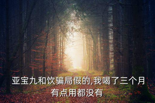  亞寶九和飲騙局假的,我喝了三個(gè)月有點(diǎn)用都沒(méi)有