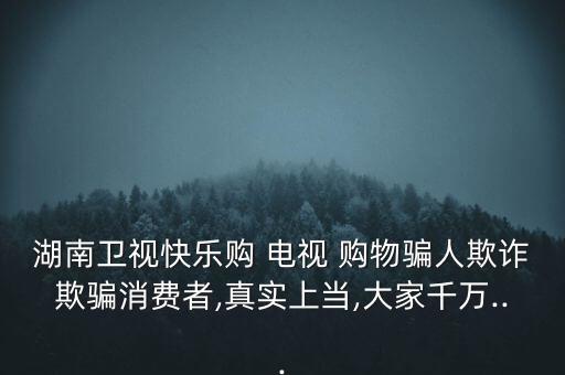 湖南衛(wèi)視快樂購(gòu) 電視 購(gòu)物騙人欺詐欺騙消費(fèi)者,真實(shí)上當(dāng),大家千萬(wàn)...