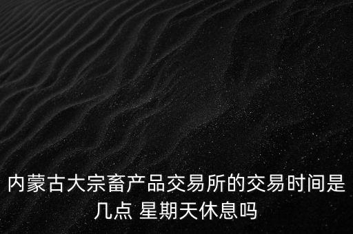 伊利為什么要出售牧業(yè)，內(nèi)蒙古大宗畜產(chǎn)品交易所的交易時間是幾點(diǎn) 星期天休息嗎