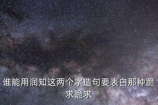 誰能用潤知這兩個(gè)字造句要表白那種跪求跪求