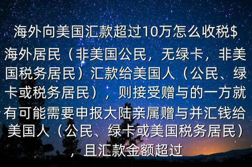 海外向美國(guó)匯款超過(guò)10萬(wàn)怎么收稅$海外居民（非美國(guó)公民，無(wú)綠卡，非美國(guó)稅務(wù)居民）匯款給美國(guó)人（公民、綠卡或稅務(wù)居民），則接受贈(zèng)與的一方就有可能需要申報(bào)大陸親屬贈(zèng)與并匯錢給美國(guó)人（公民、綠卡或美國(guó)稅務(wù)居民），且匯款金額超過(guò)