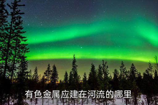 有色金屬下游是什么，有色金屬應(yīng)建在河流的哪里